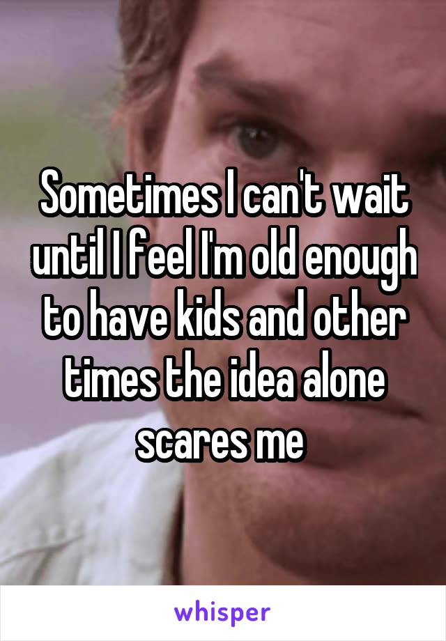 Sometimes I can't wait until I feel I'm old enough to have kids and other times the idea alone scares me 