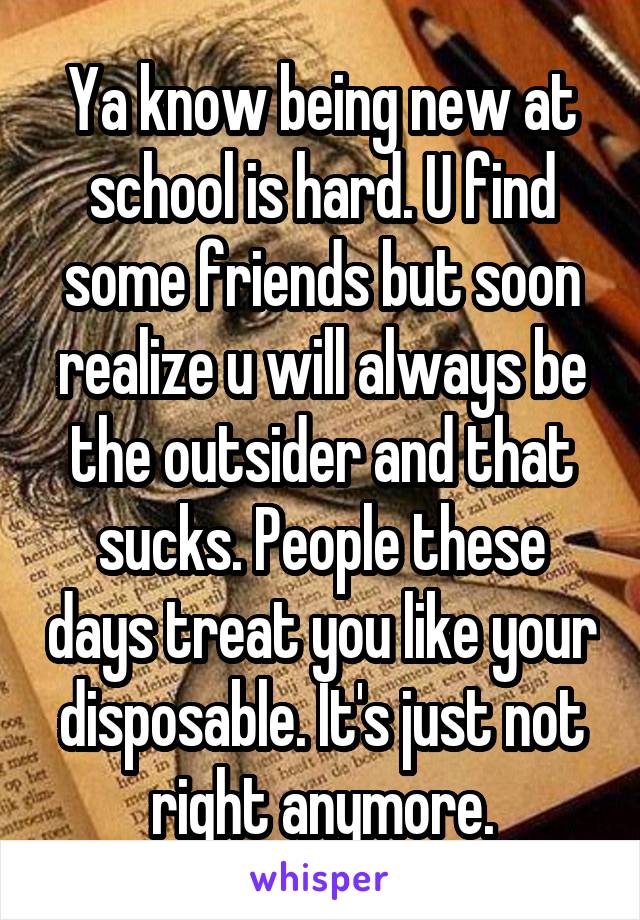 Ya know being new at school is hard. U find some friends but soon realize u will always be the outsider and that sucks. People these days treat you like your disposable. It's just not right anymore.