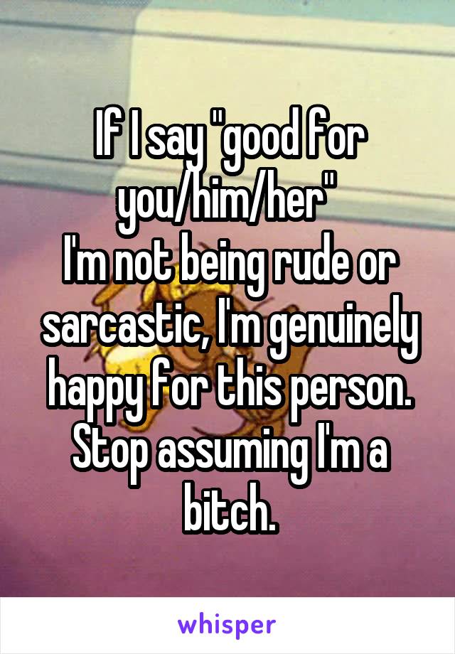 If I say "good for you/him/her" 
I'm not being rude or sarcastic, I'm genuinely happy for this person.
Stop assuming I'm a bitch.