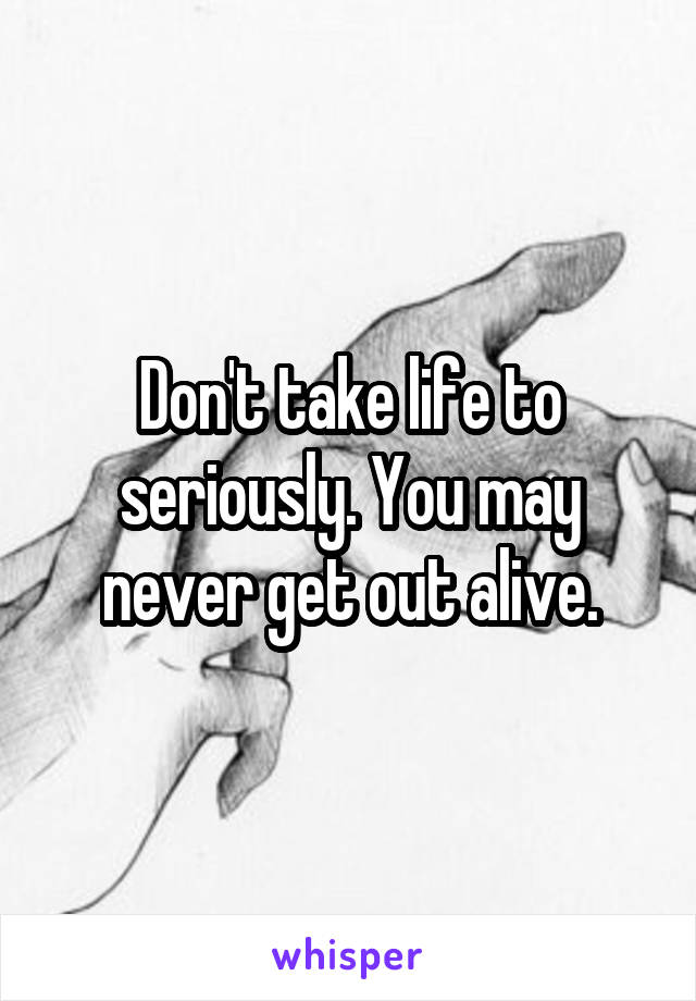 Don't take life to seriously. You may never get out alive.