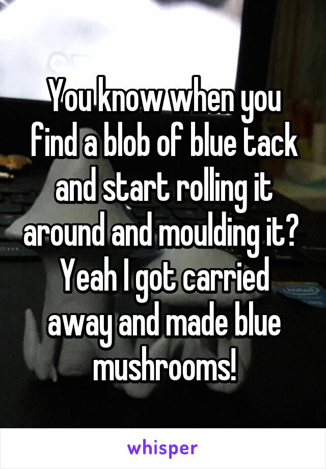 You know when you find a blob of blue tack and start rolling it around and moulding it? 
Yeah I got carried away and made blue mushrooms!