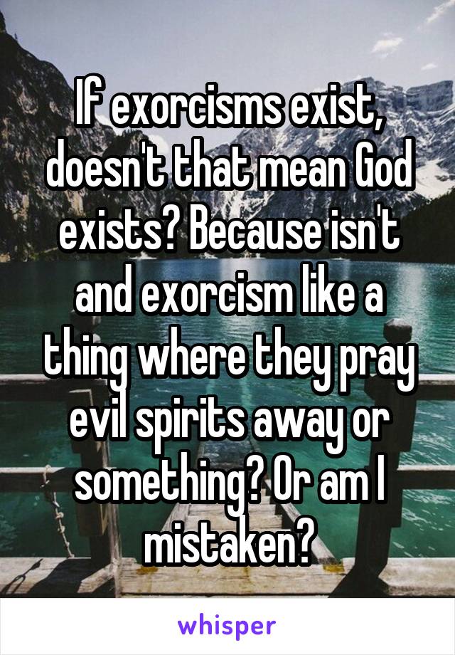 If exorcisms exist, doesn't that mean God exists? Because isn't and exorcism like a thing where they pray evil spirits away or something? Or am I mistaken?