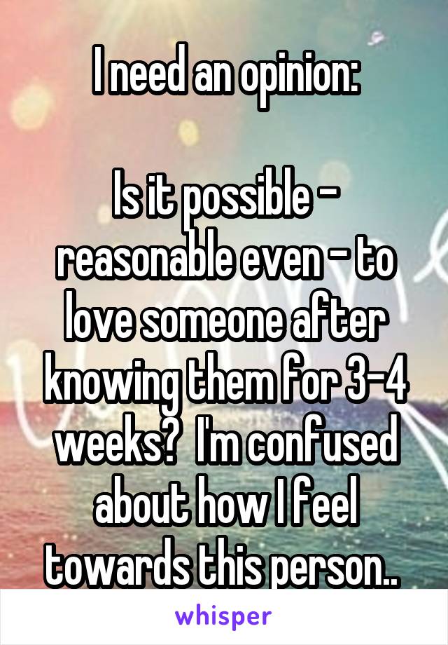 I need an opinion:

Is it possible - reasonable even - to love someone after knowing them for 3-4 weeks?  I'm confused about how I feel towards this person.. 