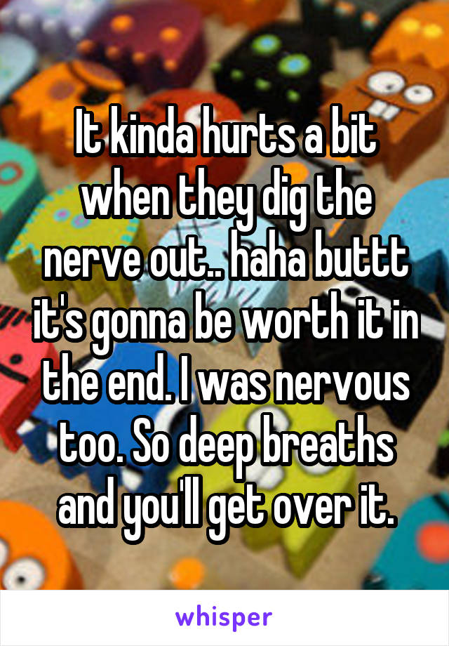 It kinda hurts a bit when they dig the nerve out.. haha buttt it's gonna be worth it in the end. I was nervous too. So deep breaths and you'll get over it.