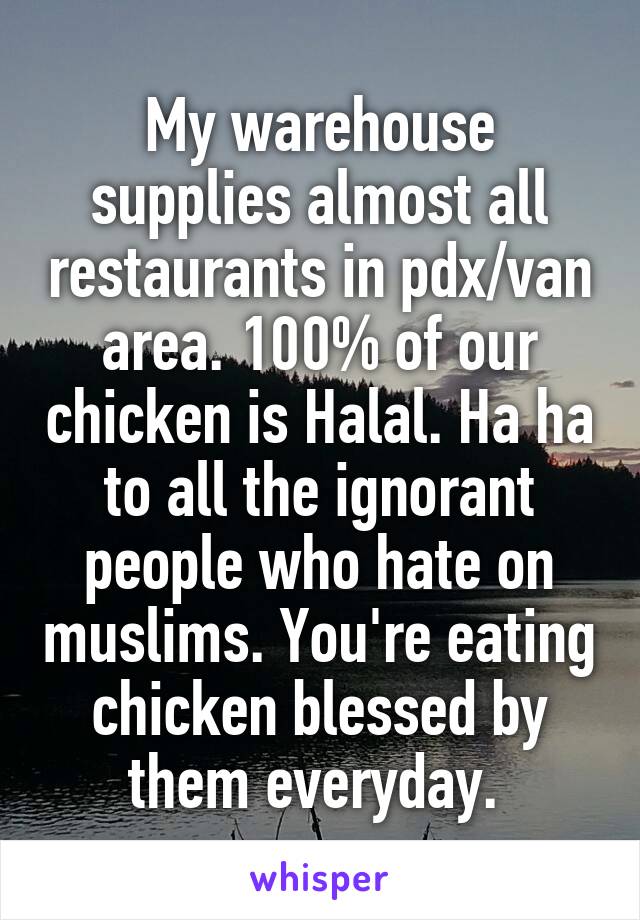 My warehouse supplies almost all restaurants in pdx/van area. 100% of our chicken is Halal. Ha ha to all the ignorant people who hate on muslims. You're eating chicken blessed by them everyday. 