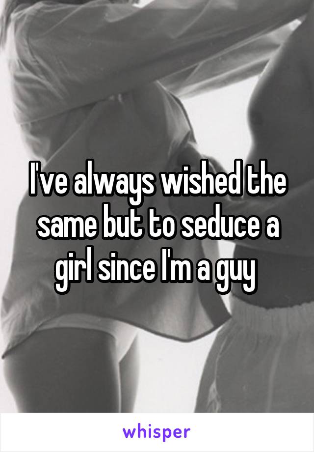 I've always wished the same but to seduce a girl since I'm a guy 