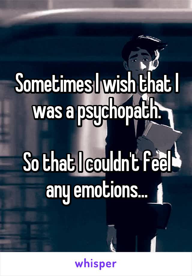 Sometimes I wish that I was a psychopath.

So that I couldn't feel any emotions...