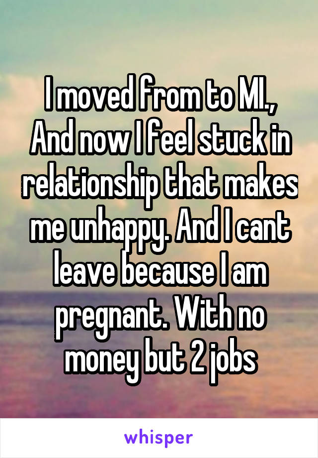 I moved from to MI., And now I feel stuck in relationship that makes me unhappy. And I cant leave because I am pregnant. With no money but 2 jobs