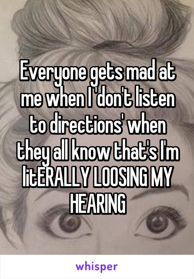 Everyone gets mad at me when I 'don't listen to directions' when they all know that's I'm litERALLY LOOSING MY HEARING