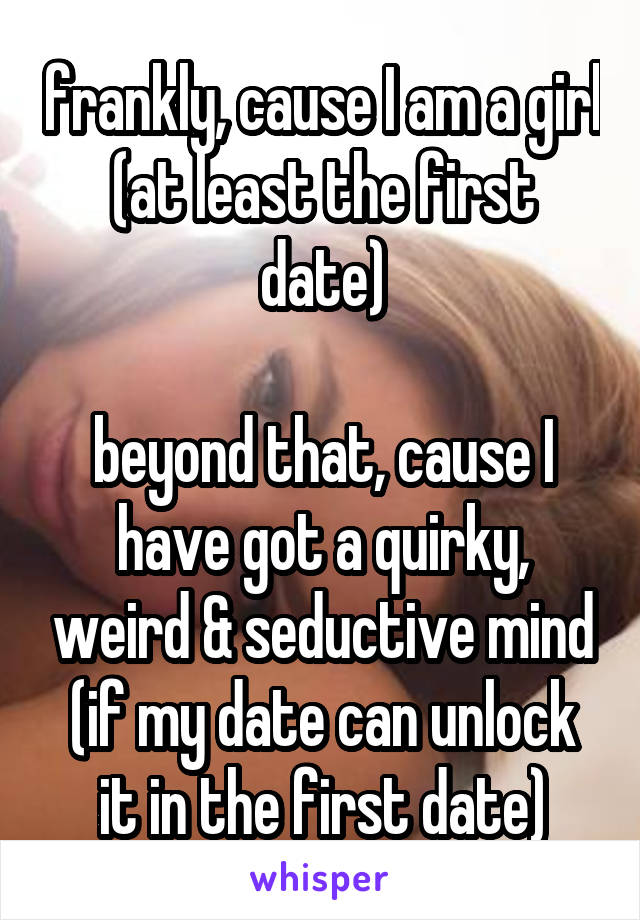 frankly, cause I am a girl (at least the first date)

beyond that, cause I have got a quirky, weird & seductive mind
(if my date can unlock it in the first date)