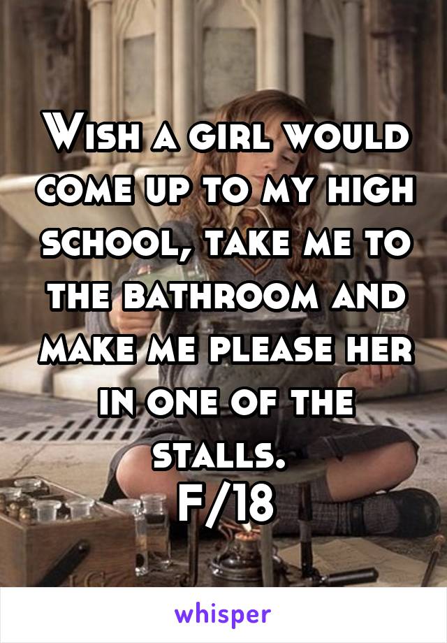 Wish a girl would come up to my high school, take me to the bathroom and make me please her in one of the stalls. 
F/18