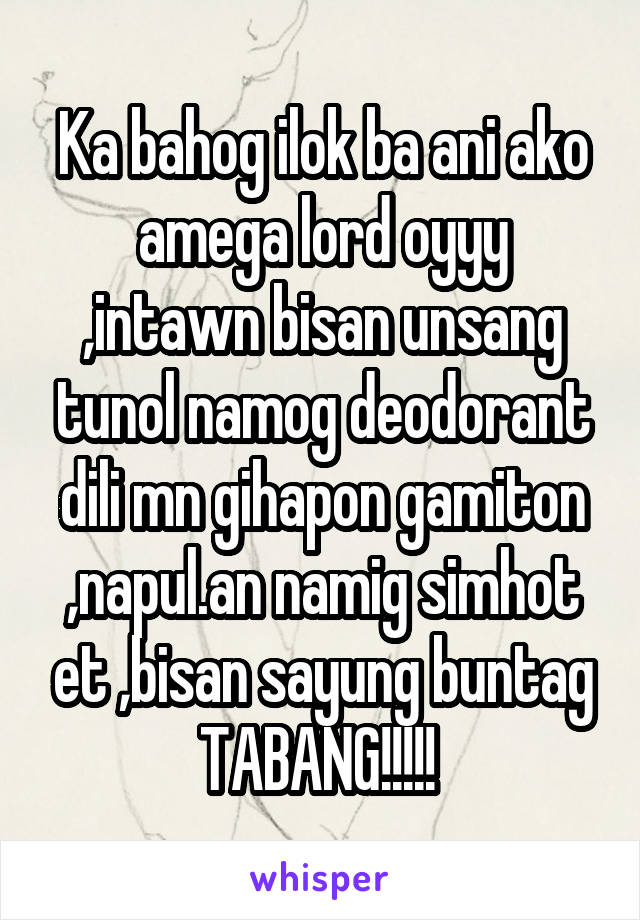 Ka bahog ilok ba ani ako amega lord oyyy ,intawn bisan unsang tunol namog deodorant dili mn gihapon gamiton ,napul.an namig simhot et ,bisan sayung buntag TABANG!!!!! 