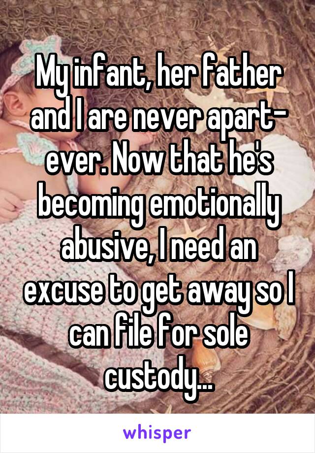 My infant, her father and I are never apart- ever. Now that he's becoming emotionally abusive, I need an excuse to get away so I can file for sole custody...