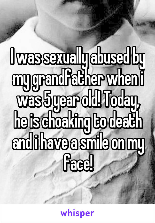 I was sexually abused by my grandfather when i was 5 year old! Today, he is choaking to death and i have a smile on my face!