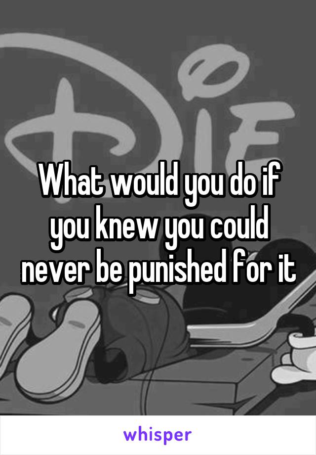 What would you do if you knew you could never be punished for it