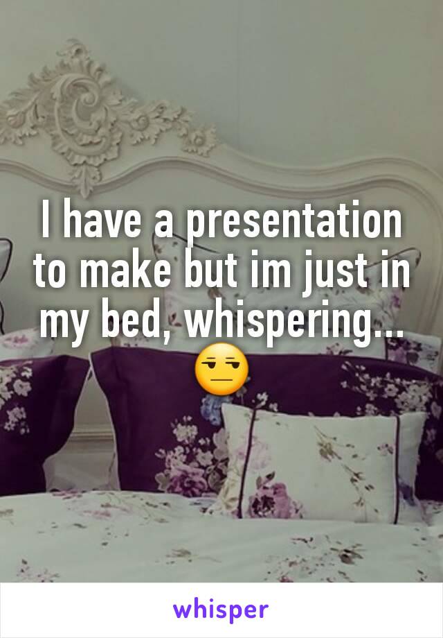 I have a presentation to make but im just in my bed, whispering... 😒