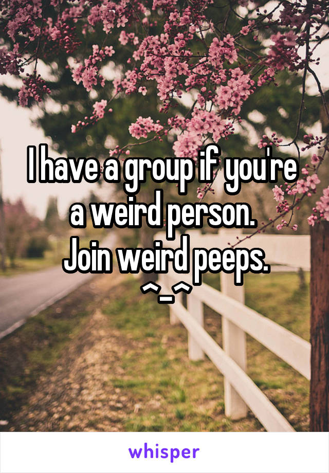 I have a group if you're  a weird person. 
Join weird peeps.
^-^