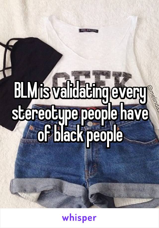 BLM is validating every stereotype people have of black people