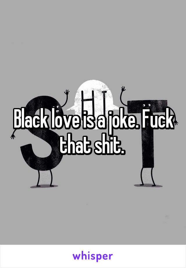 Black love is a joke. Fuck that shit. 