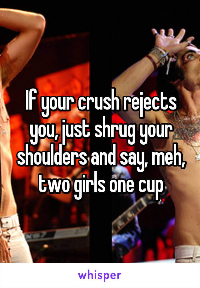 If your crush rejects you, just shrug your shoulders and say, meh, two girls one cup