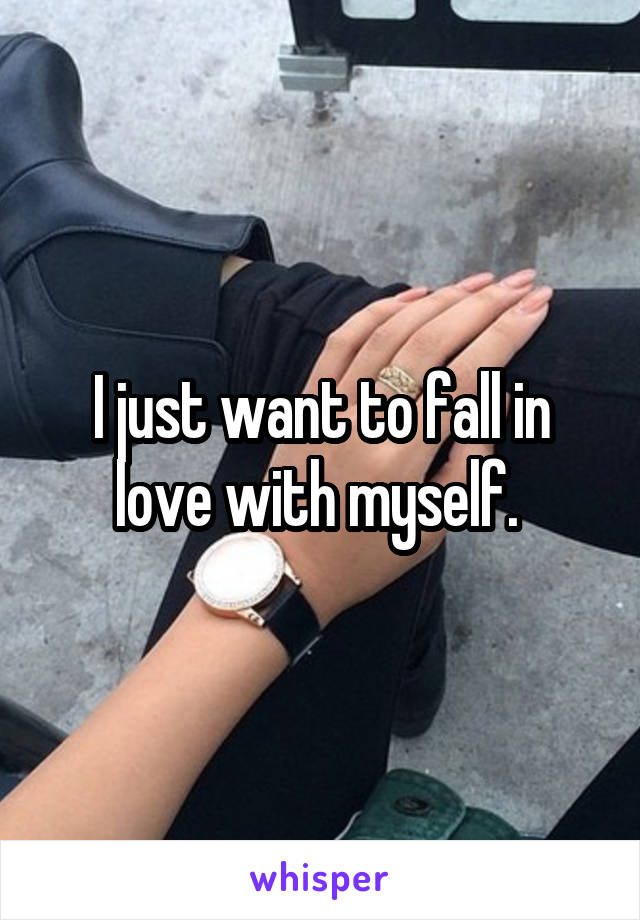 I just want to fall in love with myself. 