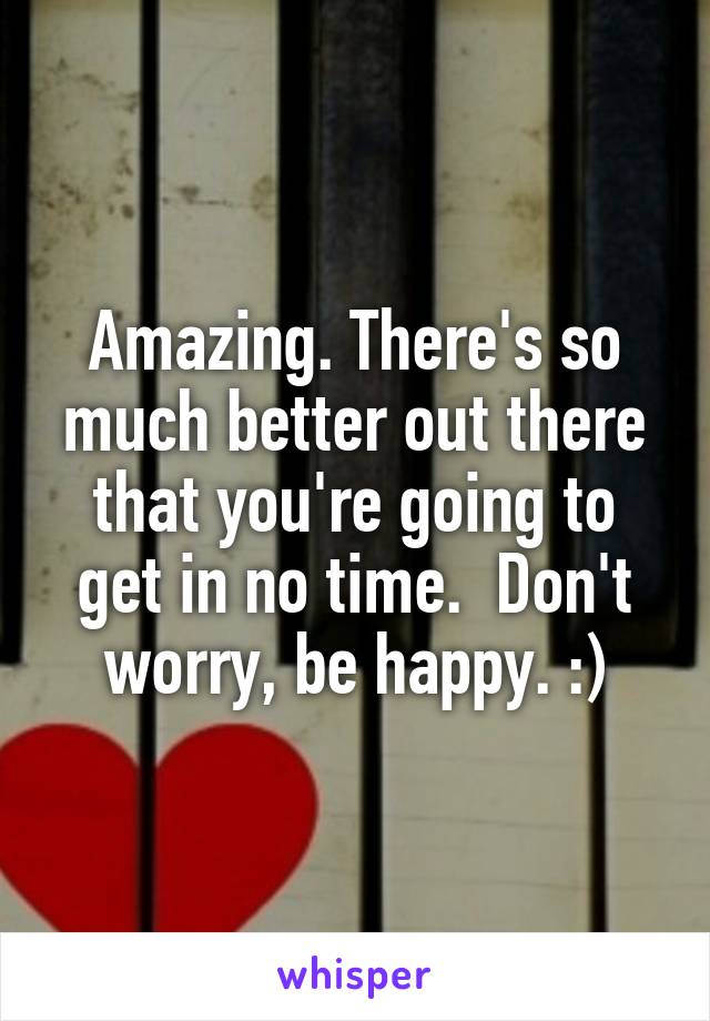 Amazing. There's so much better out there that you're going to get in no time.  Don't worry, be happy. :)