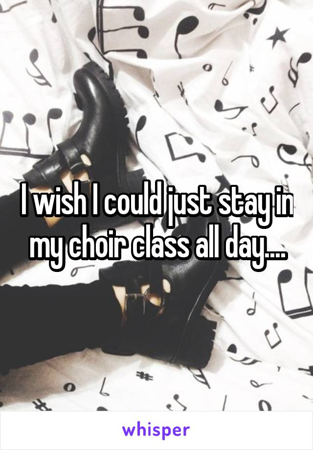 I wish I could just stay in my choir class all day....