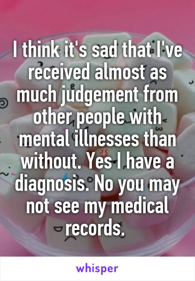 I think it's sad that I've received almost as much judgement from other people with mental illnesses than without. Yes I have a diagnosis. No you may not see my medical records. 