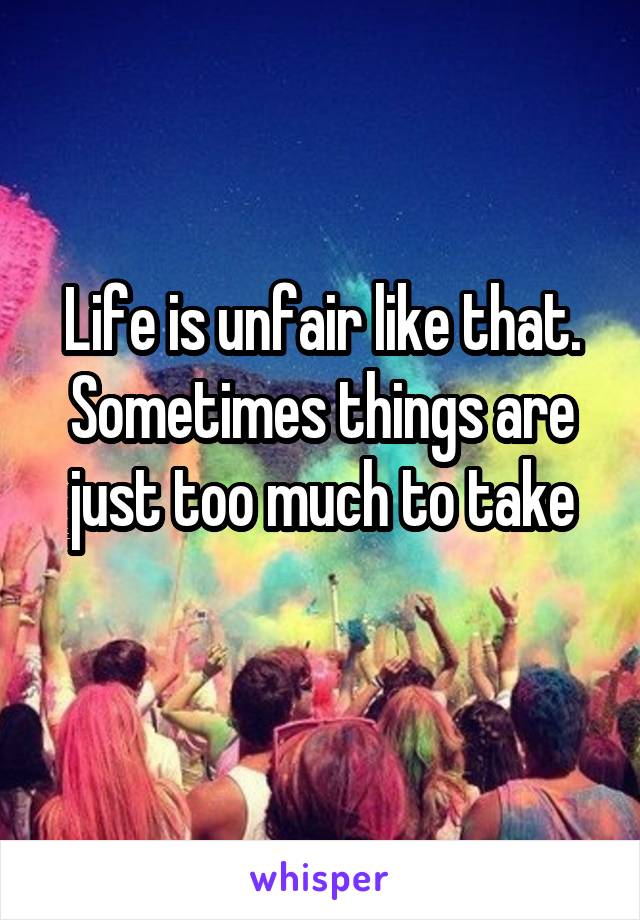 Life is unfair like that. Sometimes things are just too much to take
