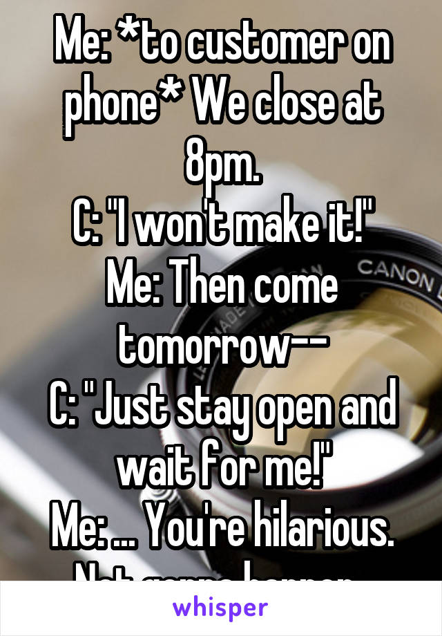 Me: *to customer on phone* We close at 8pm.
C: "I won't make it!"
Me: Then come tomorrow--
C: "Just stay open and wait for me!"
Me: ... You're hilarious. Not gonna happen. 