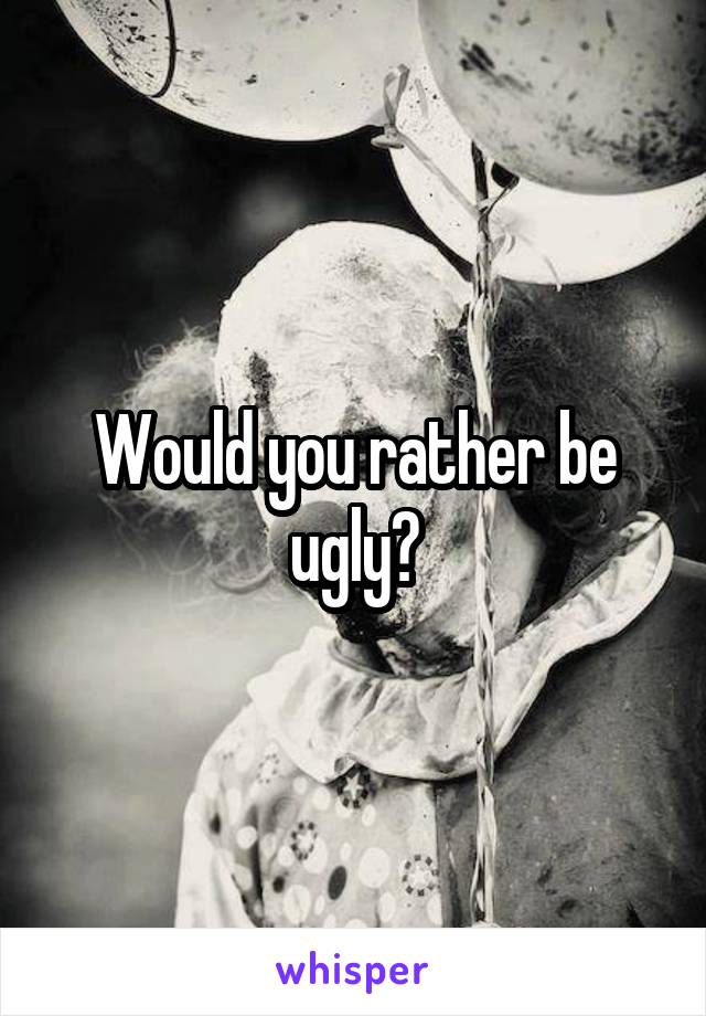 Would you rather be ugly?