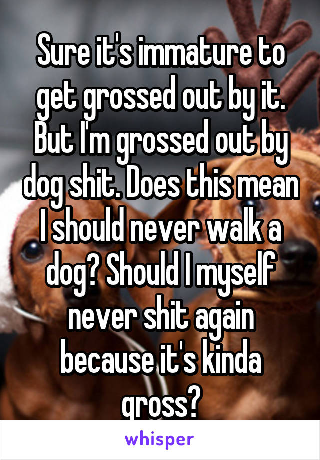 Sure it's immature to get grossed out by it. But I'm grossed out by dog shit. Does this mean I should never walk a dog? Should I myself never shit again because it's kinda gross?