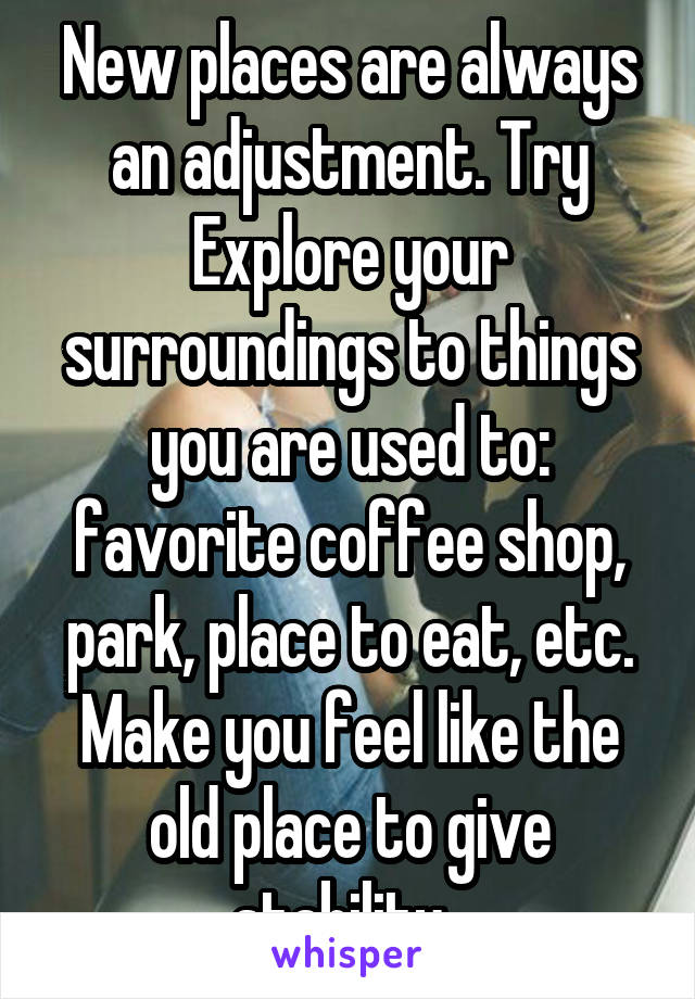 New places are always an adjustment. Try Explore your surroundings to things you are used to: favorite coffee shop, park, place to eat, etc. Make you feel like the old place to give stability. 