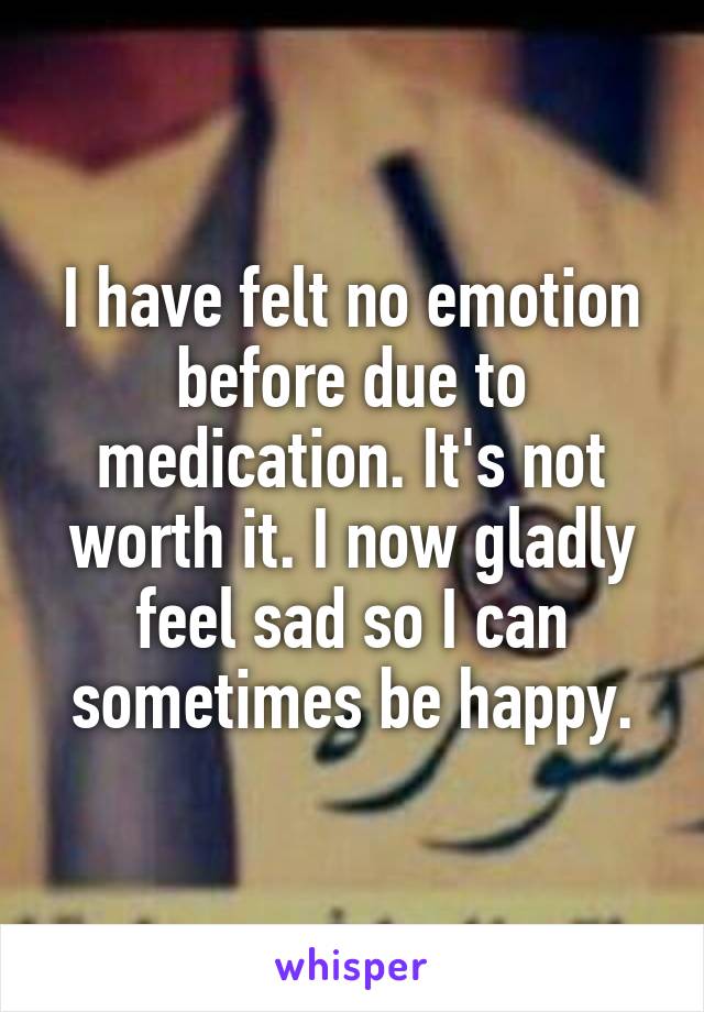 I have felt no emotion before due to medication. It's not worth it. I now gladly feel sad so I can sometimes be happy.