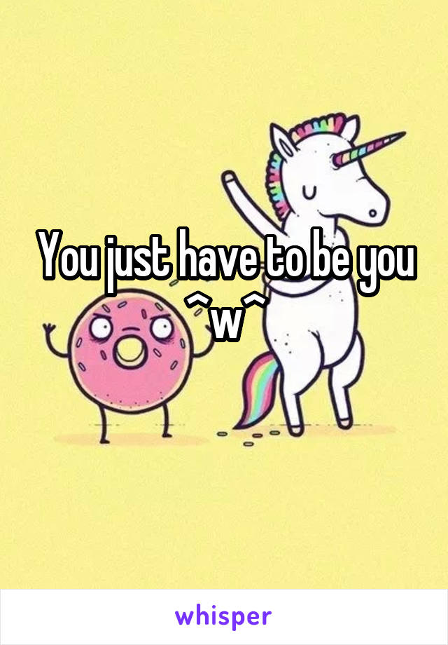 You just have to be you
^w^
