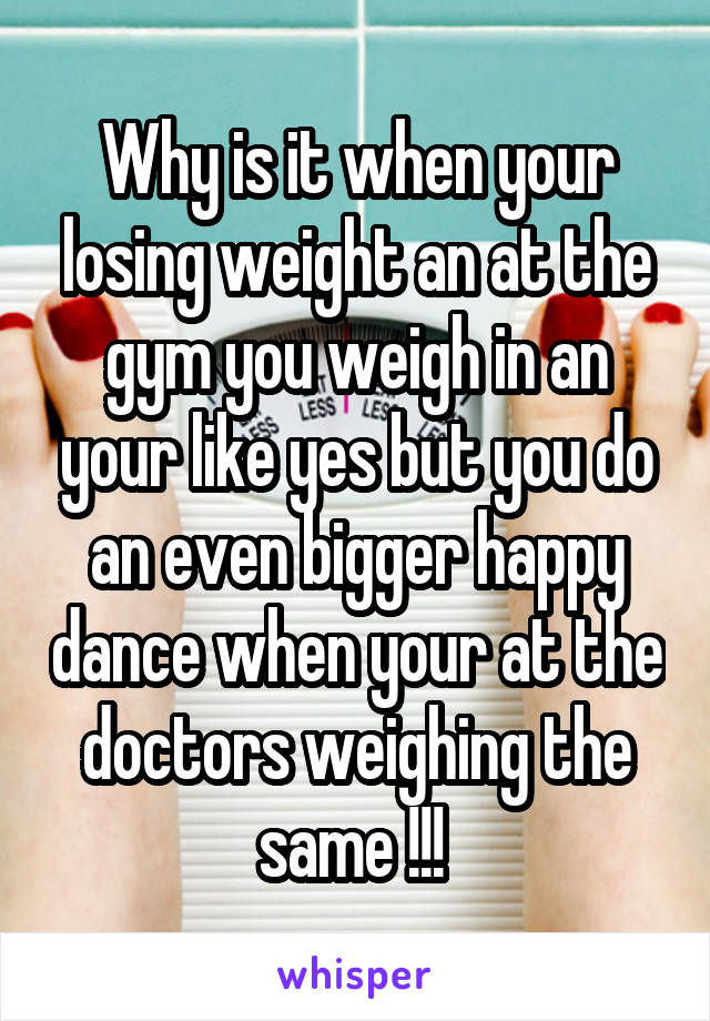 Why is it when your losing weight an at the gym you weigh in an your like yes but you do an even bigger happy dance when your at the doctors weighing the same !!! 