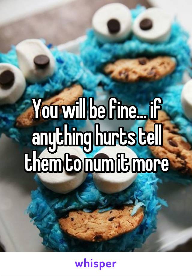 You will be fine... if anything hurts tell them to num it more