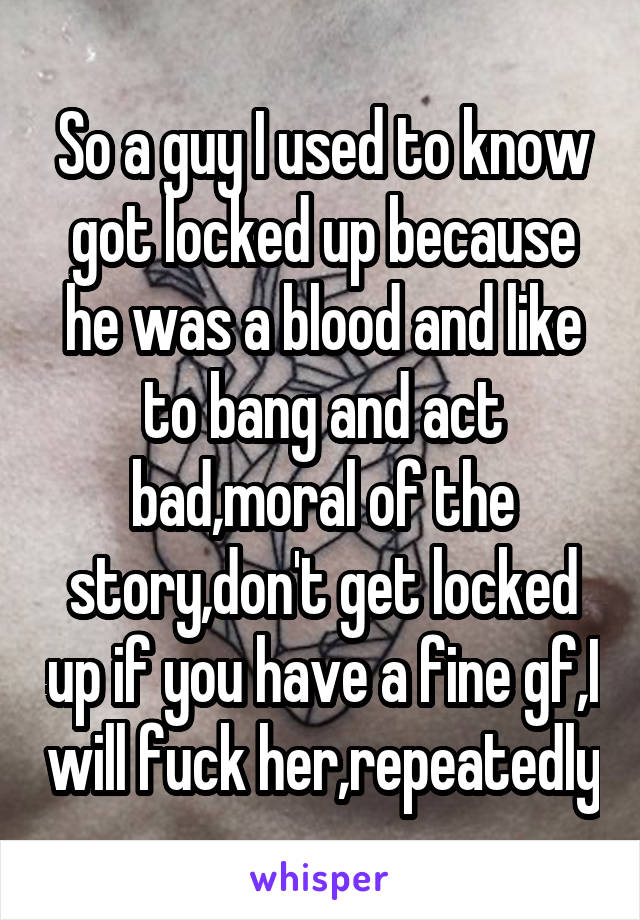 So a guy I used to know got locked up because he was a blood and like to bang and act bad,moral of the story,don't get locked up if you have a fine gf,I will fuck her,repeatedly