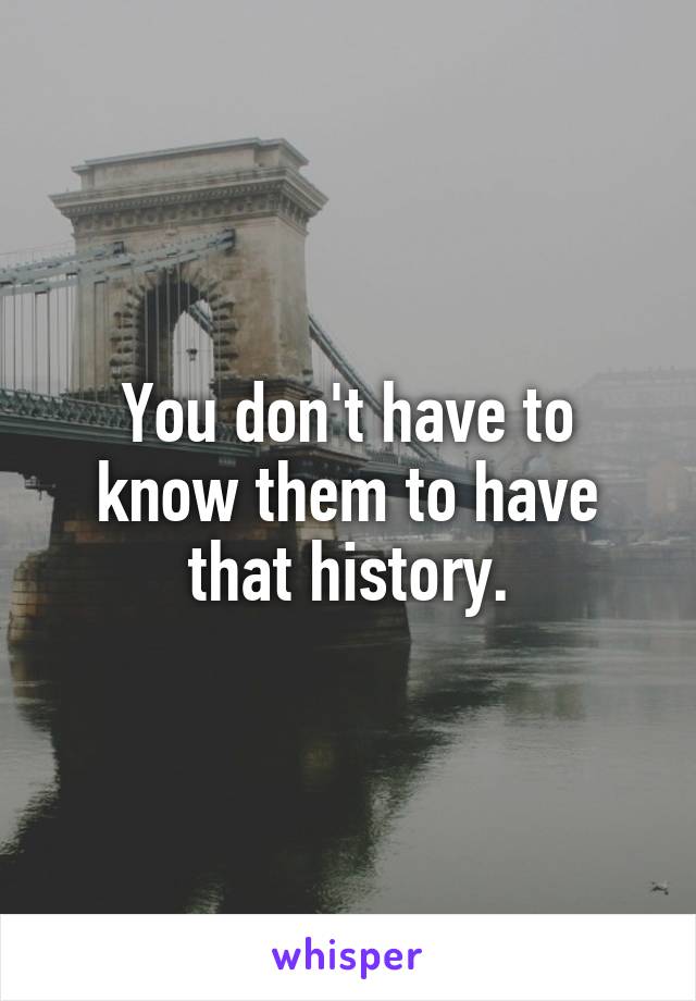 You don't have to know them to have that history.