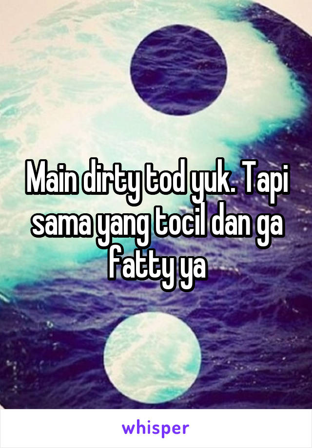 Main dirty tod yuk. Tapi sama yang tocil dan ga fatty ya