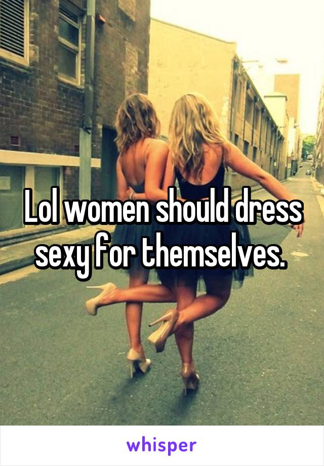 Lol women should dress sexy for themselves. 