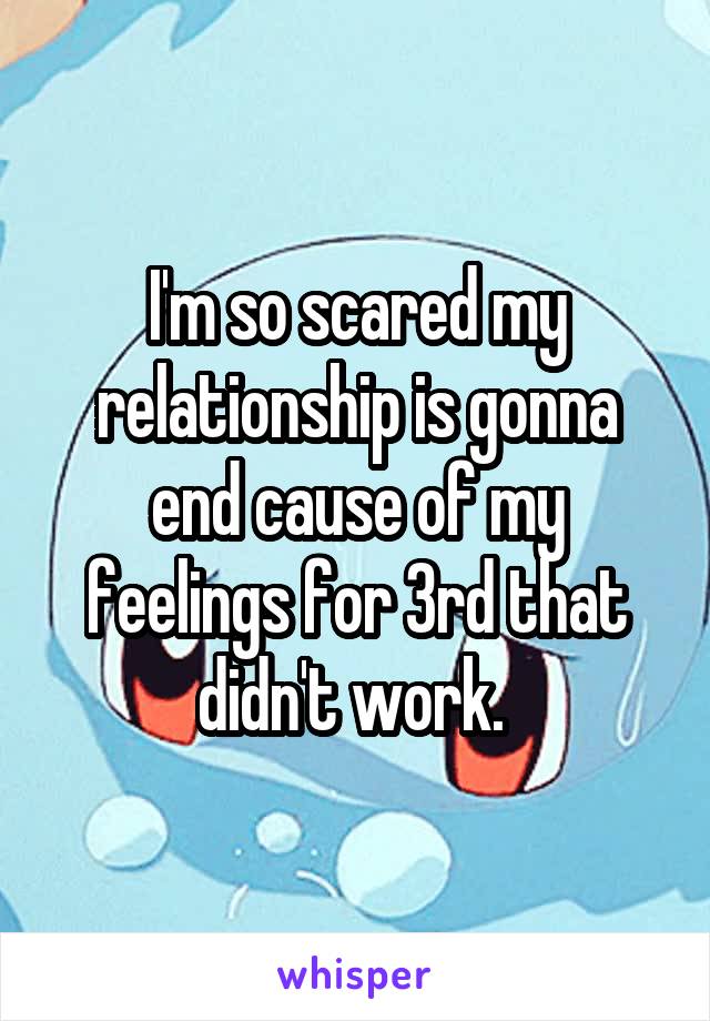 I'm so scared my relationship is gonna end cause of my feelings for 3rd that didn't work. 