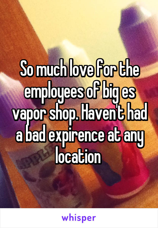 So much love for the employees of big es vapor shop. Haven't had a bad expirence at any location 