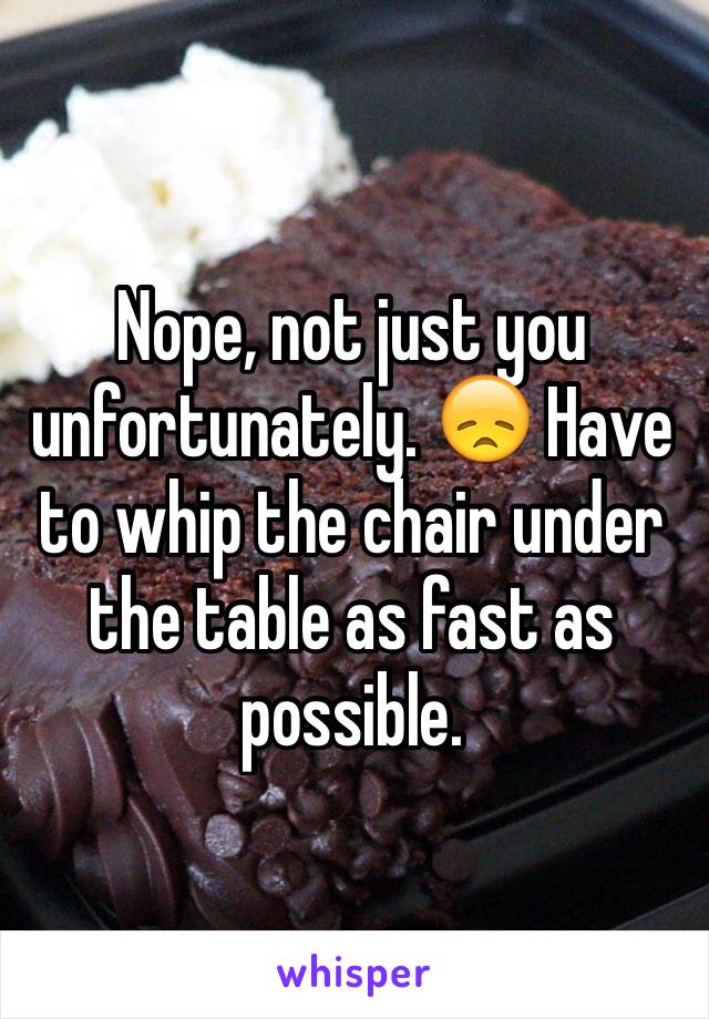 Nope, not just you unfortunately. 😞 Have to whip the chair under the table as fast as possible.