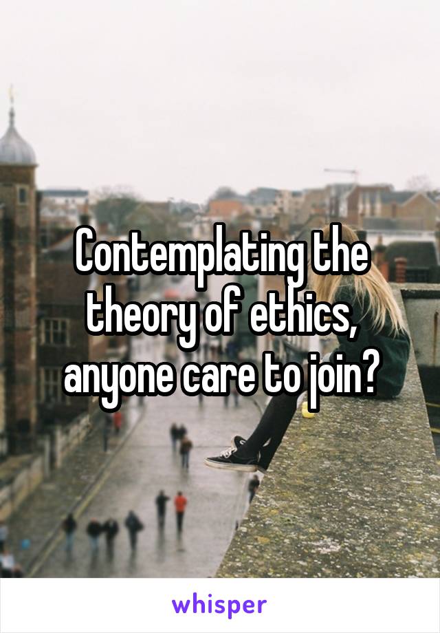 Contemplating the theory of ethics, anyone care to join?