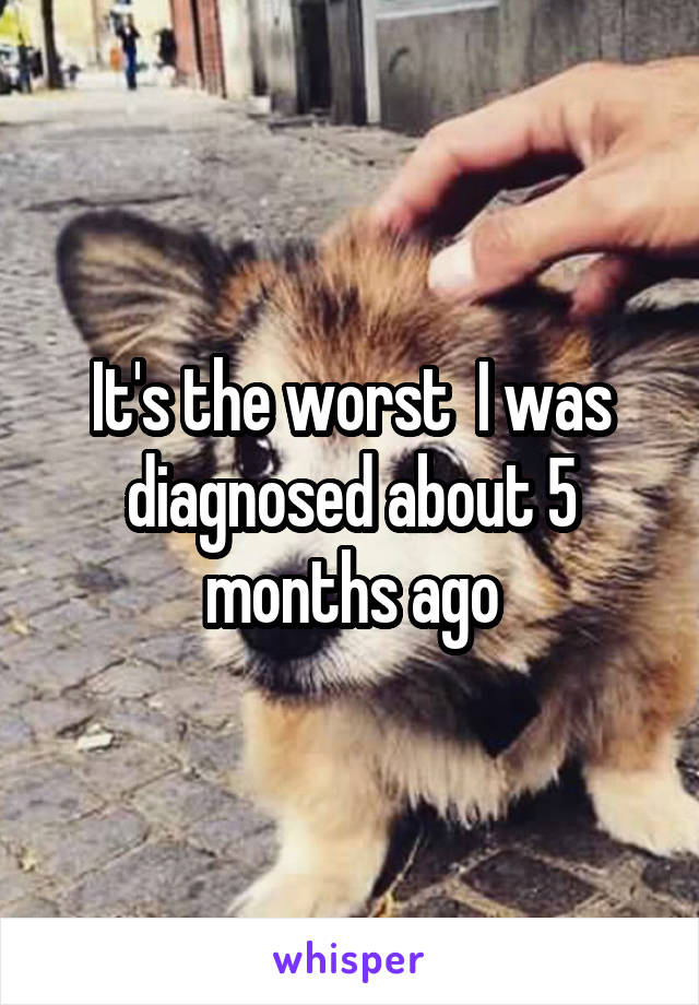 It's the worst  I was diagnosed about 5 months ago