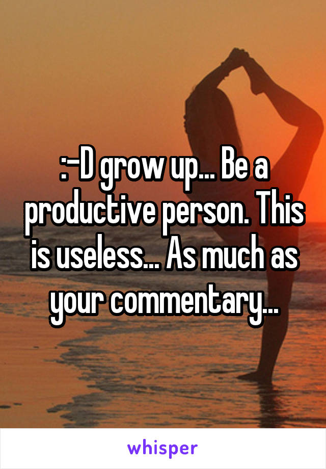 :-D grow up... Be a productive person. This is useless... As much as your commentary...