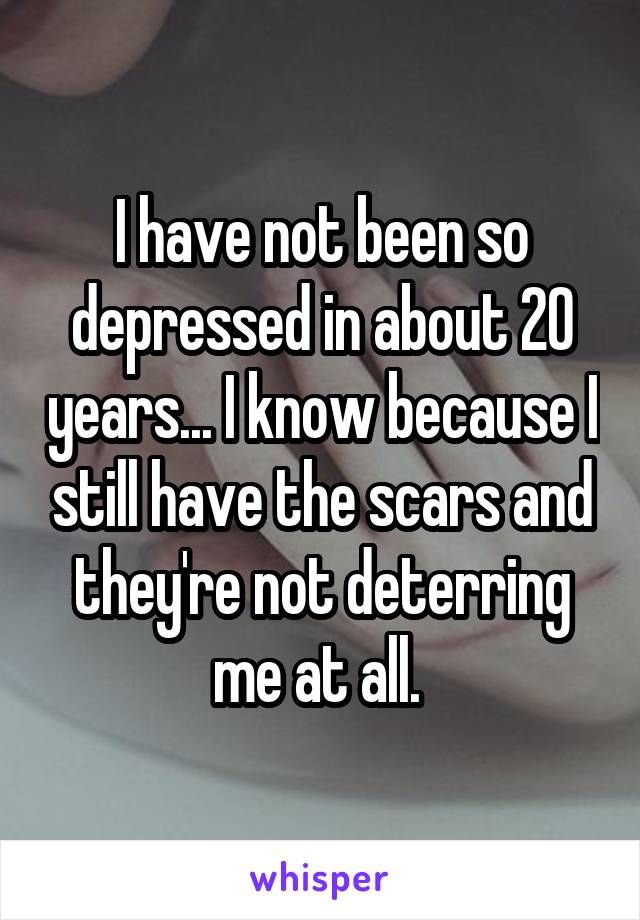 I have not been so depressed in about 20 years... I know because I still have the scars and they're not deterring me at all. 