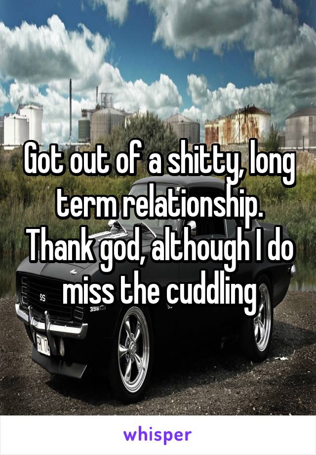 Got out of a shitty, long term relationship. Thank god, although I do miss the cuddling