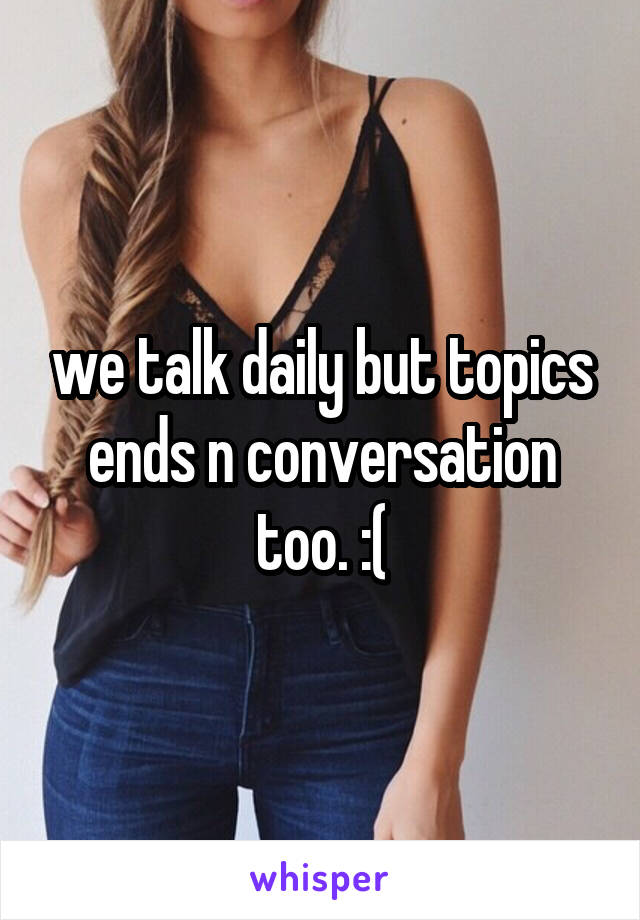 we talk daily but topics ends n conversation too. :(